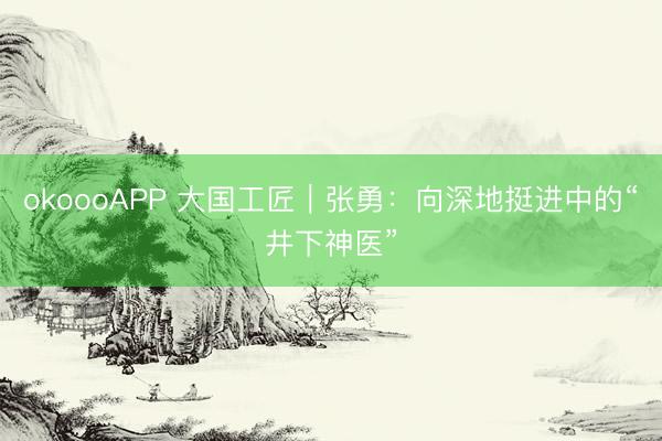 okoooAPP 大国工匠｜张勇：向深地挺进中的“井下神医”