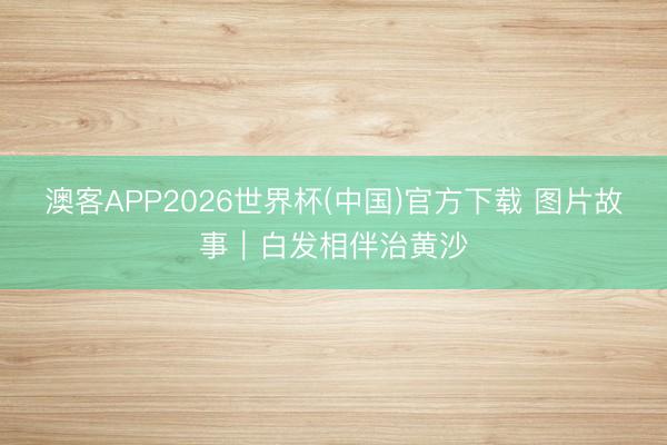 澳客APP2026世界杯(中国)官方下载 图片故事｜白发相伴治黄沙