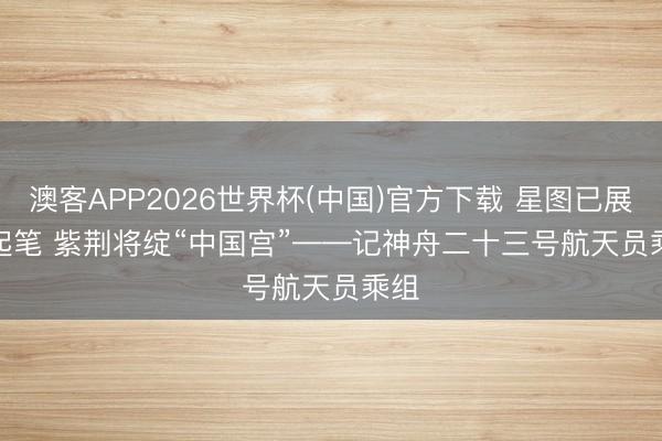 澳客APP2026世界杯(中国)官方下载 星图已展待起笔 紫荆将绽“中国宫”——记神舟二十三号航天员乘组