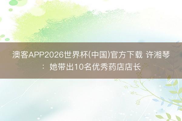 澳客APP2026世界杯(中国)官方下载 许湘琴：她带出10名优秀药店店长