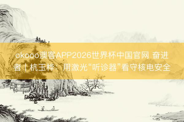 okooo澳客APP2026世界杯中国官网 奋进者｜杭玉桦：用激光“听诊器”看守核电安全