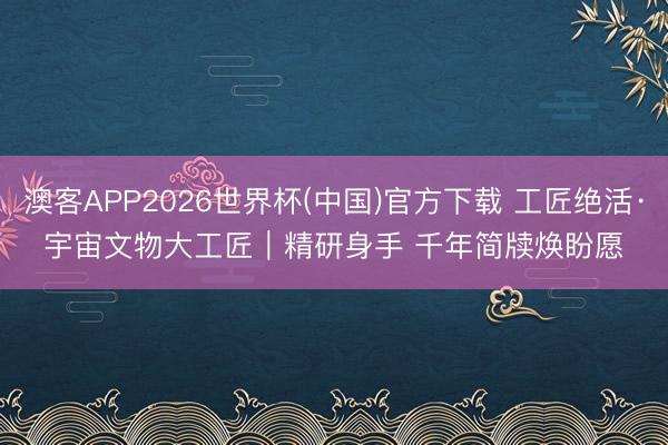 澳客APP2026世界杯(中国)官方下载 工匠绝活·宇宙文物大工匠｜精研身手 千年简牍焕盼愿
