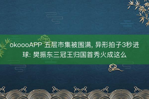 okoooAPP 五层市集被围满， 异形拍子3秒进球: 樊振东三冠王归国首秀火成这么