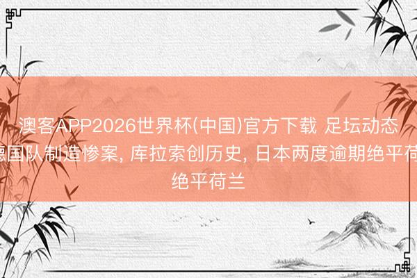 澳客APP2026世界杯(中国)官方下载 足坛动态: 德国队制造惨案, 库拉索创历史, 日本两度逾期绝平荷兰