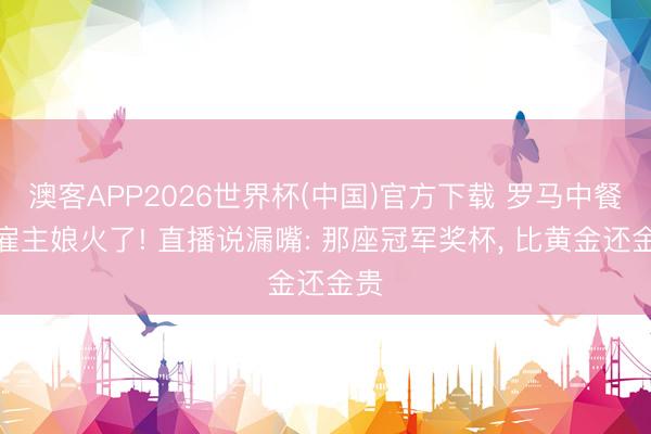 澳客APP2026世界杯(中国)官方下载 罗马中餐馆雇主娘火了! 直播说漏嘴: 那座冠军奖杯， 比黄金还金贵