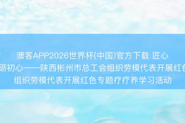 澳客APP2026世界杯(中国)官方下载 匠心逐梦新时期 长征精神砺初心——陕西彬州市总工会组织劳模代表开展红色专题疗疗养学习活动