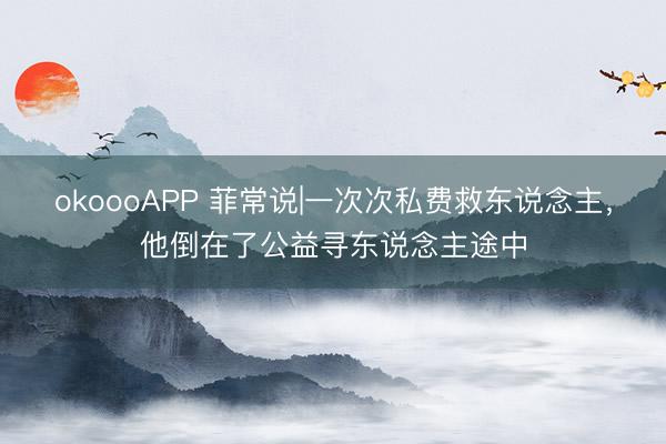 okoooAPP 菲常说|一次次私费救东说念主，他倒在了公益寻东说念主途中