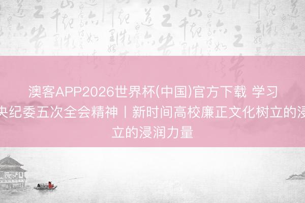 澳客APP2026世界杯(中国)官方下载 学习贯彻中央纪委五次全会精神丨新时间高校廉正文化树立的浸润力量