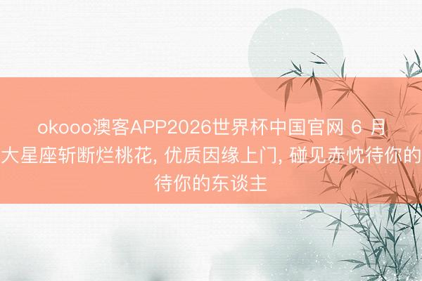 okooo澳客APP2026世界杯中国官网 6 月下旬三大星座斩断烂桃花， 优质因缘上门， 碰见赤忱待你的东谈主