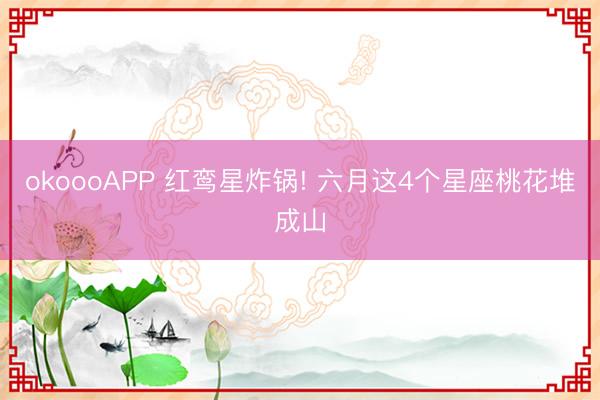 okoooAPP 红鸾星炸锅! 六月这4个星座桃花堆成山