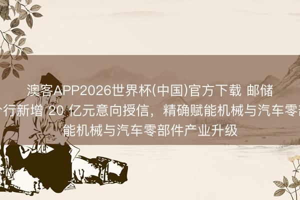 澳客APP2026世界杯(中国)官方下载 邮储银行韶关市分行新增 20 亿元意向授信，精确赋能机械与汽车零部件产业升级