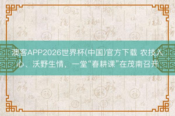 澳客APP2026世界杯(中国)官方下载 农技入心、沃野生情，一堂“春耕课”在茂南召开
