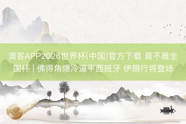 澳客APP2026世界杯(中国)官方下载 晨不雅全国杯 | 佛得角爆冷逼平西班牙 伊朗行将登场
