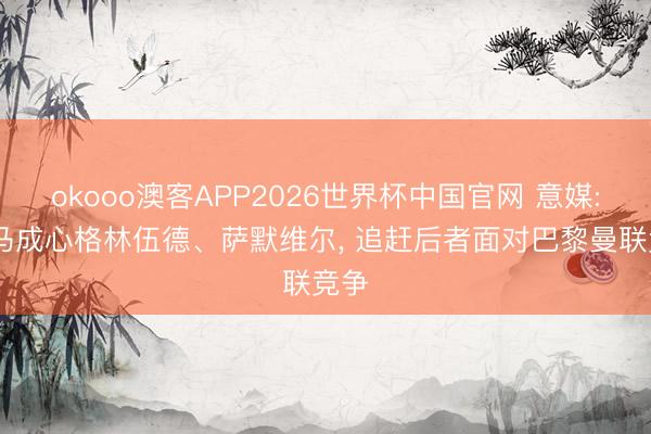 okooo澳客APP2026世界杯中国官网 意媒: 罗马成心格林伍德、萨默维尔， 追赶后者面对巴黎曼联竞争