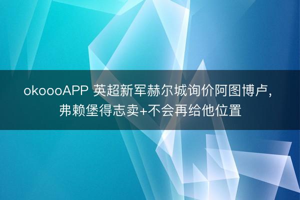 okoooAPP 英超新军赫尔城询价阿图博卢， 弗赖堡得志卖+不会再给他位置