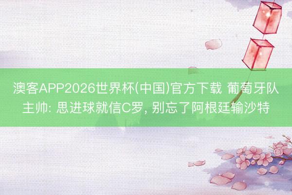 澳客APP2026世界杯(中国)官方下载 葡萄牙队主帅: 思进球就信C罗， 别忘了阿根廷输沙特
