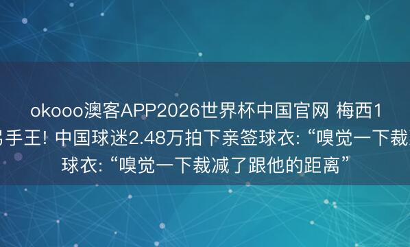 okooo澳客APP2026世界杯中国官网 梅西16球并排寰宇杯弓手王! 中国球迷2.48万拍下亲签球衣: “嗅觉一下裁减了跟他的距离”