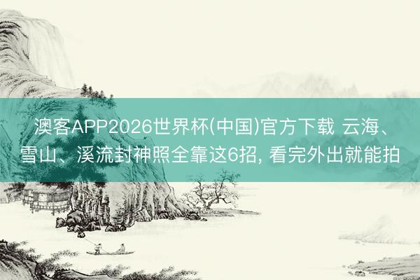 澳客APP2026世界杯(中国)官方下载 云海、雪山、溪流封神照全靠这6招， 看完外出就能拍