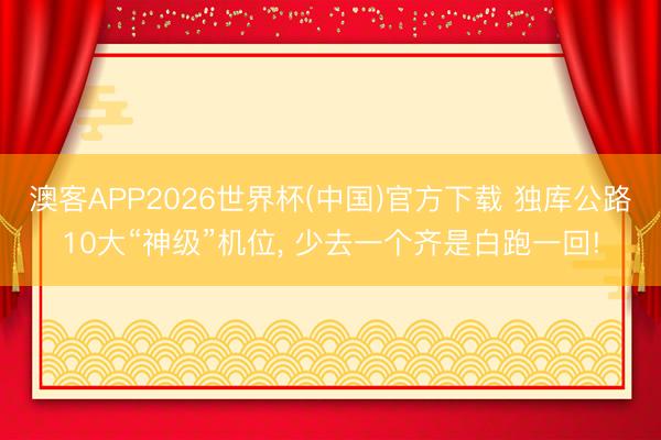 澳客APP2026世界杯(中国)官方下载 独库公路10大“神级”机位， 少去一个齐是白跑一回!