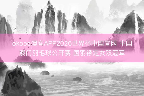 okooo澳客APP2026世界杯中国官网 中国澳门羽毛球公开赛 国羽锁定女双冠军