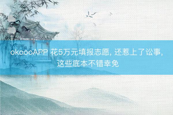 okoooAPP 花5万元填报志愿, 还惹上了讼事, 这些底本不错幸免